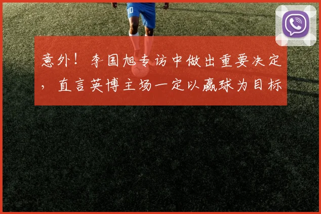 意外！李国旭专访中做出重要决定，直言英博主场一定以赢球为目标