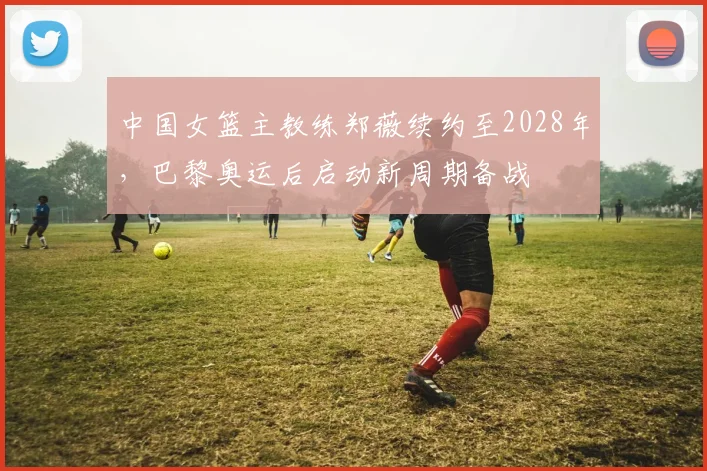 中国女篮主教练郑薇续约至2028年,巴黎奥运后启动新周期备战