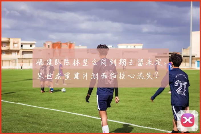 福建队陈林坚合同到期去留未定，朱世龙重建计划面临核心流失？
