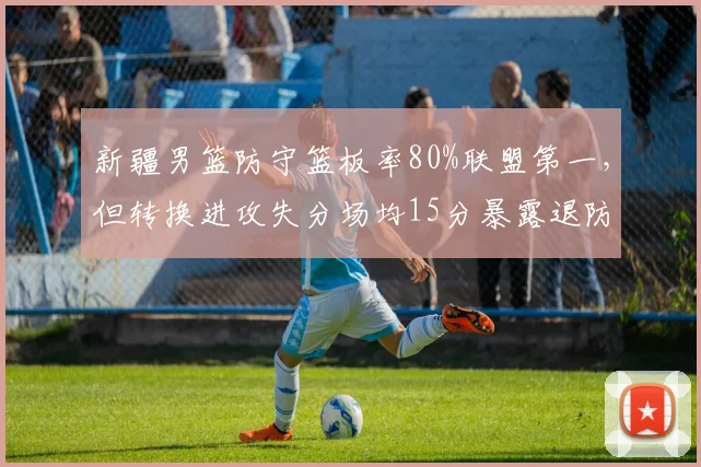 新疆男篮防守篮板率80%联盟第一,但转换进攻失分场均15分暴露退防问题