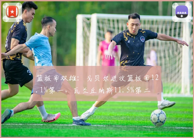 篮板率双雄:戈贝尔进攻篮板率12.1%第一,瓦兰丘纳斯11.5%第二