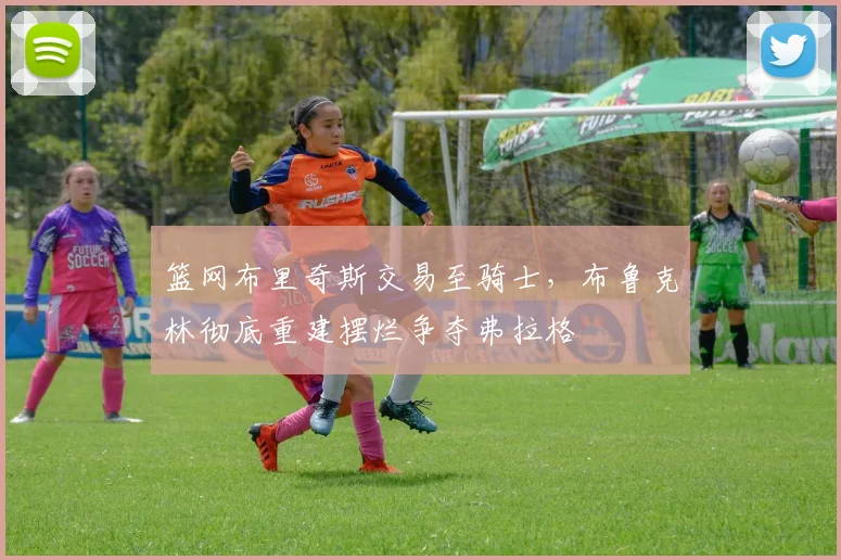 篮网布里奇斯交易至骑士,布鲁克林彻底重建摆烂争夺弗拉格