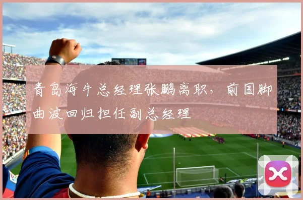 青岛海牛总经理张鹏离职，前国脚曲波回归担任副总经理