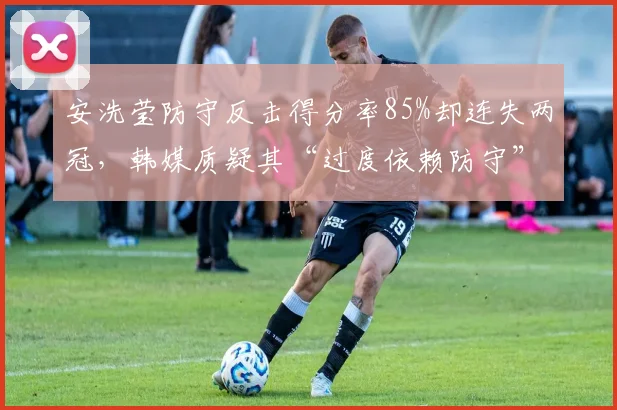 安洗莹防守反击得分率85%却连失两冠，韩媒质疑其“过度依赖防守”打法遇瓶颈